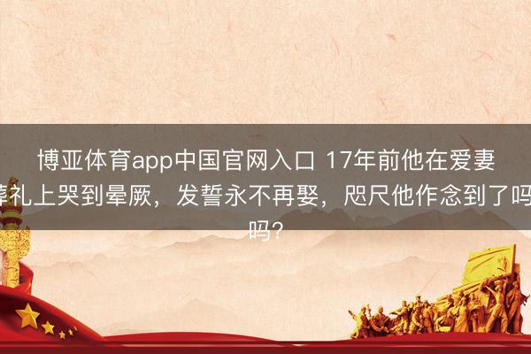 博亚体育app中国官网入口 17年前他在爱妻葬礼上哭到晕厥，发誓永不再娶，咫尺他作念到了吗？