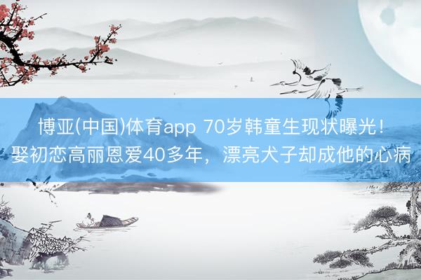 博亚(中国)体育app 70岁韩童生现状曝光！娶初恋高丽恩爱40多年，漂亮犬子却成他的心病
