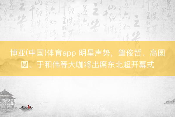 博亚(中国)体育app 明星声势,肇俊哲、高圆圆、于和伟等大咖将出席东北超开幕式