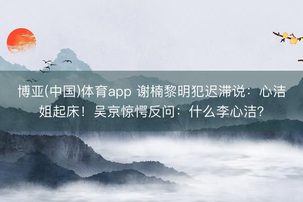 博亚(中国)体育app 谢楠黎明犯迟滞说:心洁姐起床!吴京惊愕反问:什么李心洁?