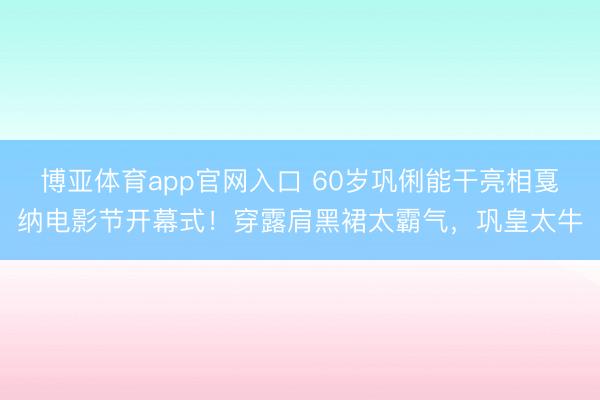 博亚体育app官网入口 60岁巩俐能干亮相戛纳电影节开幕式！穿露肩黑裙太霸气，巩皇太牛