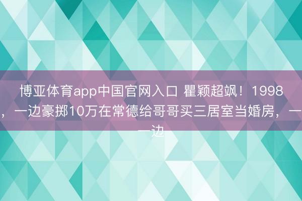 博亚体育app中国官网入口 瞿颖超飒！1998年，一边豪掷10万在常德给哥哥买三居室当婚房，一边