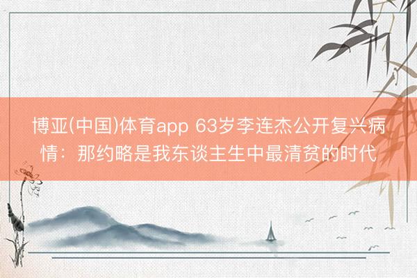 博亚(中国)体育app 63岁李连杰公开复兴病情:那约略是我东谈主生中最清贫的时代