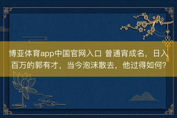博亚体育app中国官网入口 曾通宵成名，日入百万的郭有才，当今泡沫散去，他过得如何？