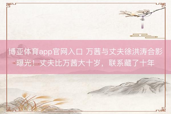 博亚体育app官网入口 万茜与丈夫徐洪涛合影曝光！丈夫比万茜大十岁，联系藏了十年