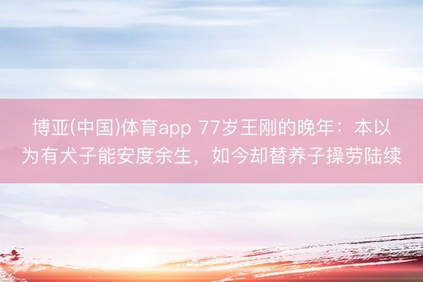 博亚(中国)体育app 77岁王刚的晚年：本以为有犬子能安度余生，如今却替养子操劳陆续