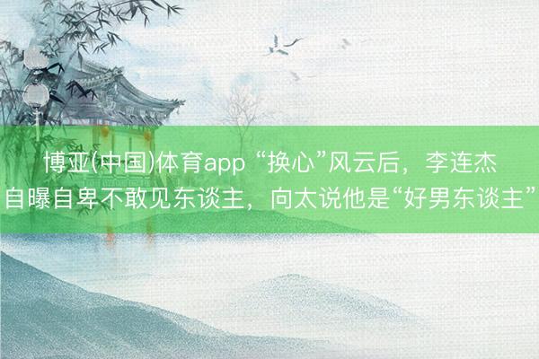 博亚(中国)体育app “换心”风云后，李连杰自曝自卑不敢见东谈主，向太说他是“好男东谈主”