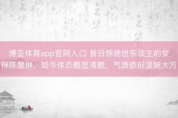 博亚体育app官网入口 昔日惊艳世东谈主的女神陈慧琳，如今体态略显清脆，气质依旧温婉大方