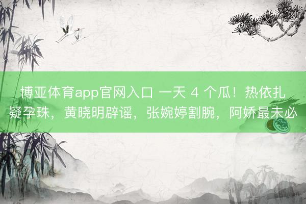 博亚体育app官网入口 一天 4 个瓜！热依扎疑孕珠，黄晓明辟谣，张婉婷割腕，阿娇最未必