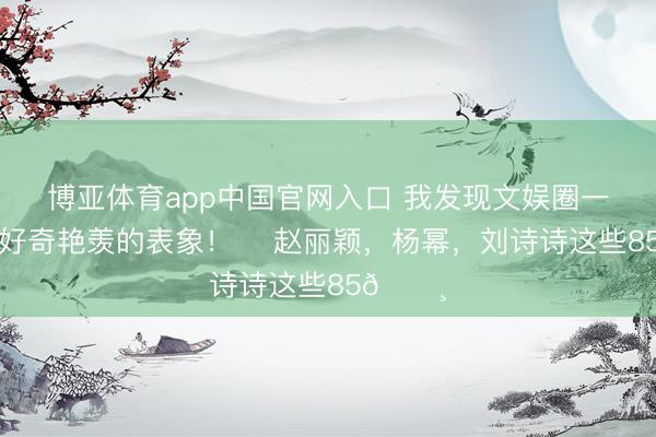 博亚体育app中国官网入口 我发现文娱圈一个很有好奇艳羡的表象! 赵丽颖,杨幂,刘诗诗这些85🌸