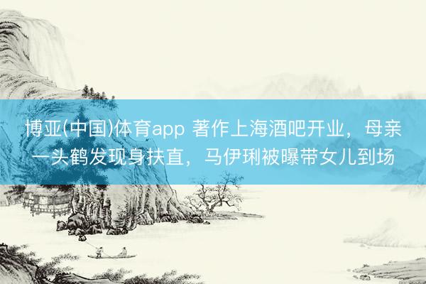 博亚(中国)体育app 著作上海酒吧开业，母亲一头鹤发现身扶直，马伊琍被曝带女儿到场