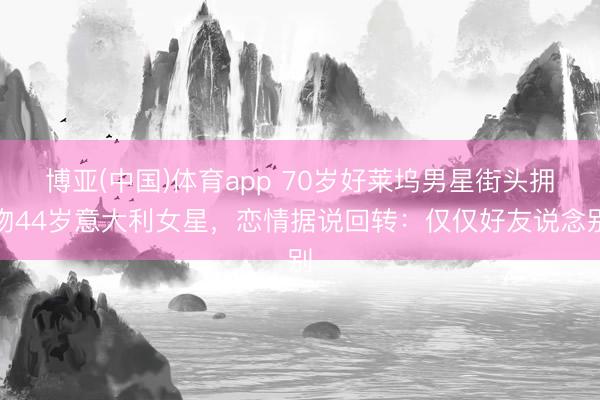 博亚(中国)体育app 70岁好莱坞男星街头拥吻44岁意大利女星，恋情据说回转：仅仅好友说念别