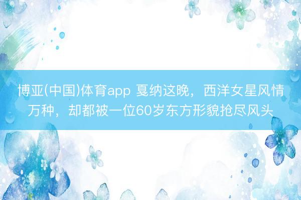博亚(中国)体育app 戛纳这晚，西洋女星风情万种，却都被一位60岁东方形貌抢尽风头
