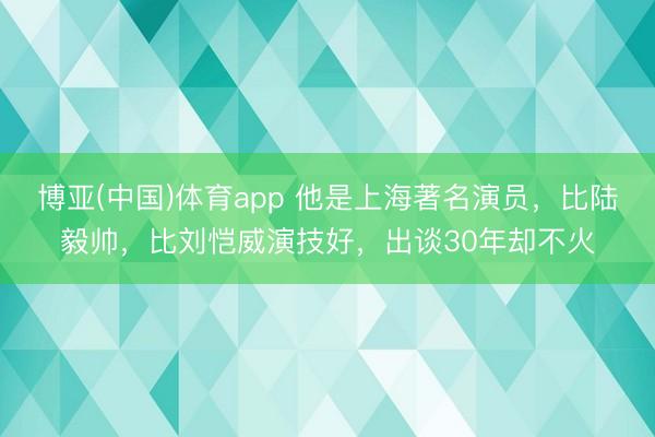 博亚(中国)体育app 他是上海著名演员，比陆毅帅，比刘恺威演技好，出谈30年却不火