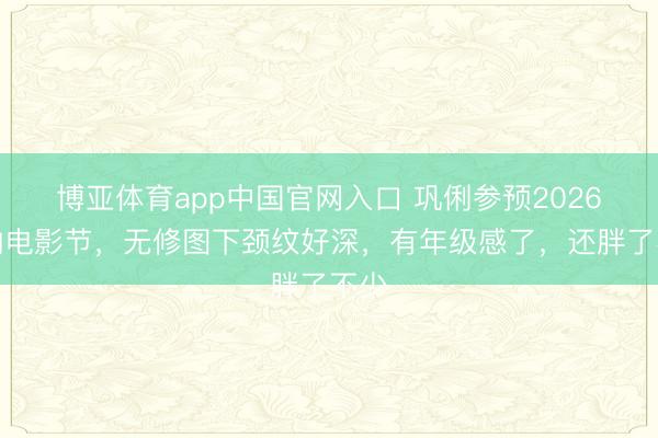 博亚体育app中国官网入口 巩俐参预2026戛纳电影节，无修图下颈纹好深，有年级感了，还胖了不少