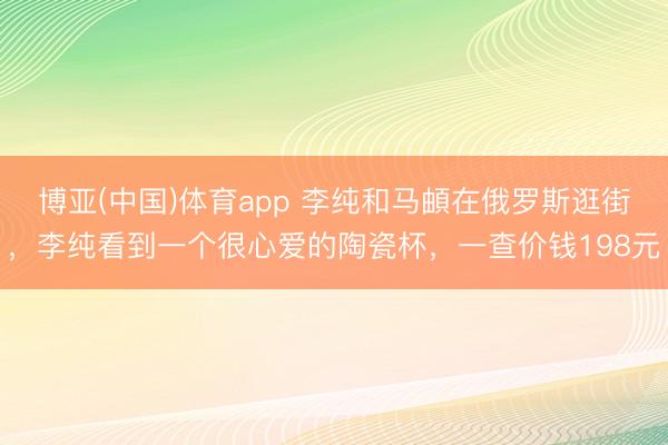 博亚(中国)体育app 李纯和马頔在俄罗斯逛街，李纯看到一个很心爱的陶瓷杯，一查价钱198元