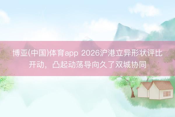 博亚(中国)体育app 2026沪港立异形状评比开动,凸起动荡导向久了双城协同
