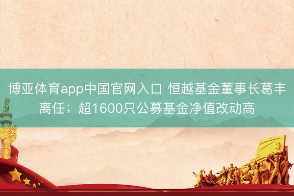 博亚体育app中国官网入口 恒越基金董事长葛丰离任;超1600只公募基金净值改动高