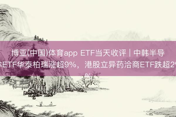 博亚(中国)体育app ETF当天收评 | 中韩半导体ETF华泰柏瑞涨超9%，港股立异药洽商ETF跌超2%