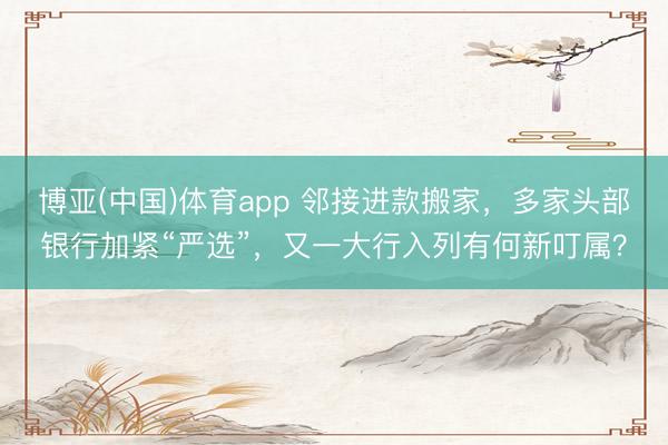 博亚(中国)体育app 邻接进款搬家，多家头部银行加紧“严选”，又一大行入列有何新叮属？