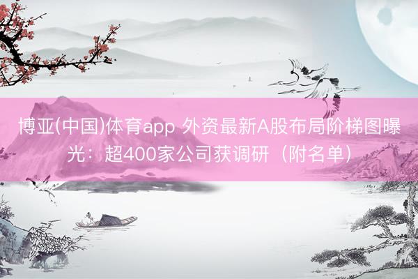 博亚(中国)体育app 外资最新A股布局阶梯图曝光：超400家公司获调研（附名单）