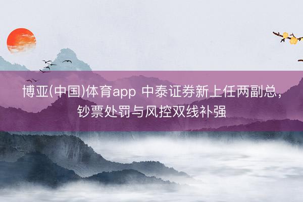 博亚(中国)体育app 中泰证券新上任两副总,钞票处罚与风控双线补强