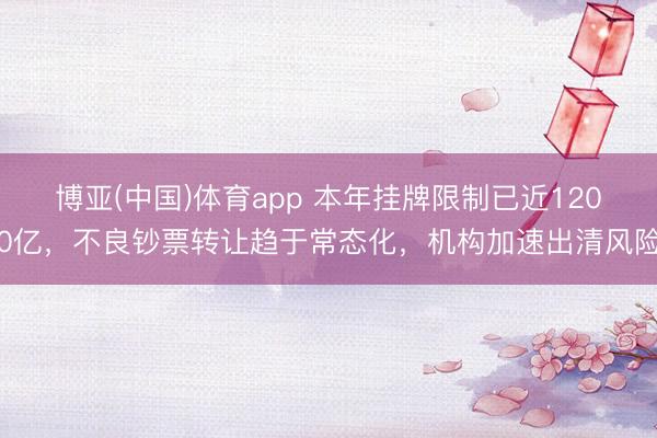 博亚(中国)体育app 本年挂牌限制已近1200亿，不良钞票转让趋于常态化，机构加速出清风险