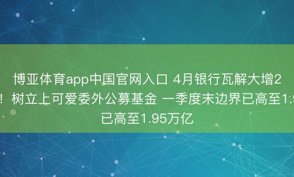 博亚体育app中国官网入口 4月银行瓦解大增2.6万亿！树立上可爱委外公募基金 一季度末边界已高至1.95万亿