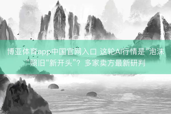 博亚体育app中国官网入口 这轮AI行情是“泡沫”照旧“新开头”?多家卖方最新研判