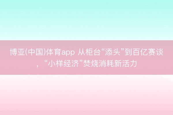 博亚(中国)体育app 从柜台“添头”到百亿赛谈，“小样经济”焚烧消耗新活力