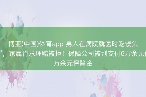 博亚(中国)体育app 男人在病院就医时吃馒头“噎死”,家属肯求理赔被拒!保障公司被判支付6万余元保障金
