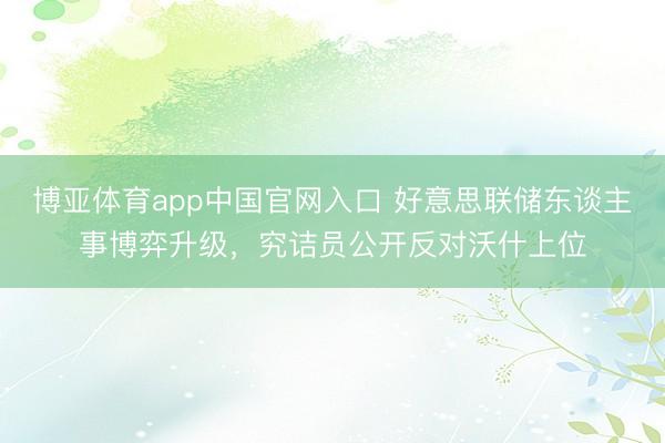 博亚体育app中国官网入口 好意思联储东谈主事博弈升级，究诘员公开反对沃什上位