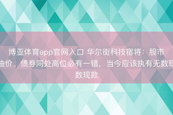 博亚体育app官网入口 华尔街科技宿将：股市、油价、债券同处高位必有一错，当今应该执有无数现款