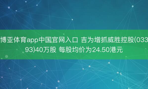 博亚体育app中国官网入口 吉为增抓威胜控股(03393)40万股 每股均价为24.50港元