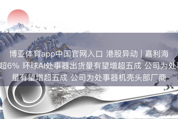 博亚体育app中国官网入口 港股异动 | 嘉利海外(01050)尾盘涨超6% 环球AI处事器出货量有望增超五成 公司为处事器机壳头部厂商