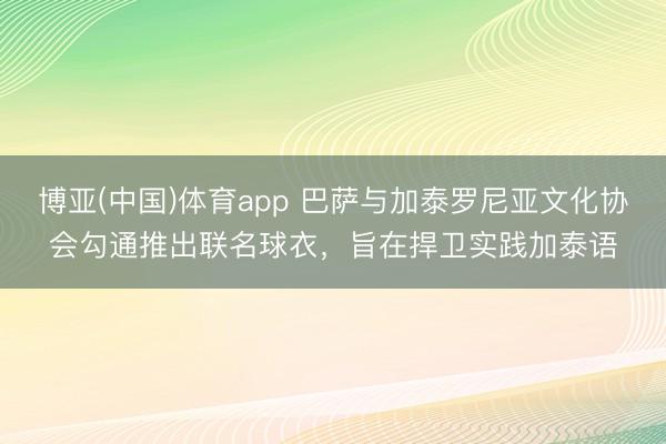 博亚(中国)体育app 巴萨与加泰罗尼亚文化协会勾通推出联名球衣，旨在捍卫实践加泰语