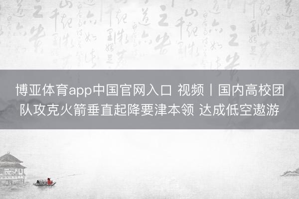 博亚体育app中国官网入口 视频丨国内高校团队攻克火箭垂直起降要津本领 达成低空遨游