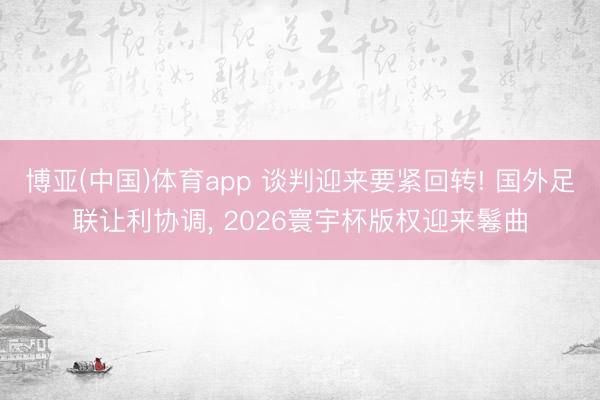 博亚(中国)体育app 谈判迎来要紧回转! 国外足联让利协调， 2026寰宇杯版权迎来鬈曲
