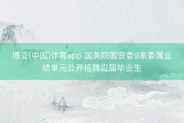 博亚(中国)体育app 国务院国资委9家委属业绩单元公开招聘应届毕业生
