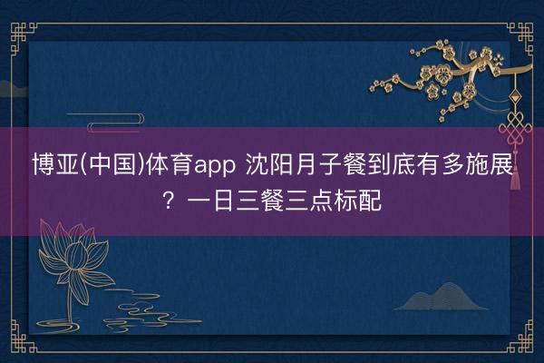 博亚(中国)体育app 沈阳月子餐到底有多施展？一日三餐三点标配