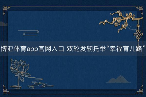 博亚体育app官网入口 双轮发轫托举“幸福育儿路”