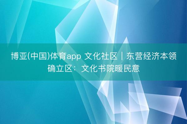 博亚(中国)体育app 文化社区｜东营经济本领确立区：文化书院暖民意