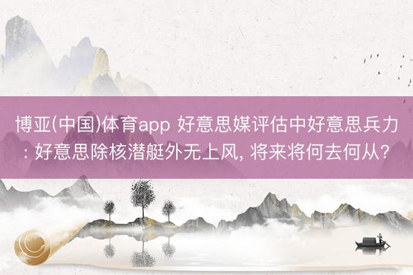 博亚(中国)体育app 好意思媒评估中好意思兵力: 好意思除核潜艇外无上风， 将来将何去何从?