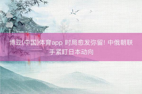 博亚(中国)体育app 时局愈发弥留! 中俄朝联手紧盯日本动向