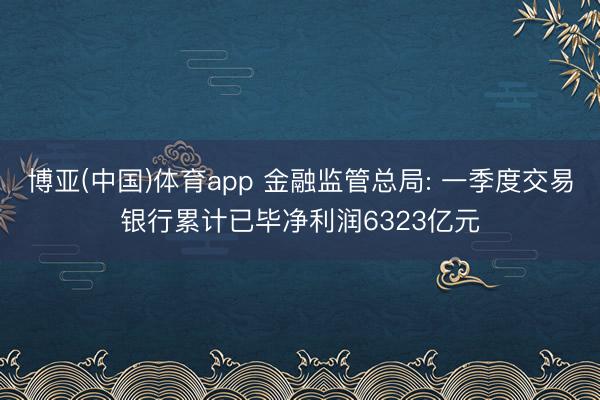 博亚(中国)体育app 金融监管总局: 一季度交易银行累计已毕净利润6323亿元
