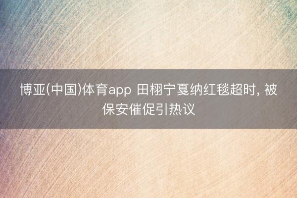 博亚(中国)体育app 田栩宁戛纳红毯超时， 被保安催促引热议