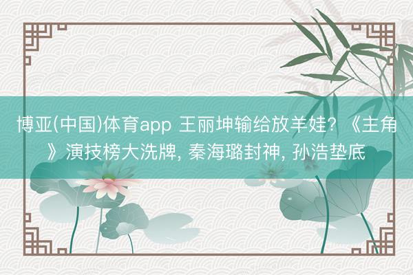 博亚(中国)体育app 王丽坤输给放羊娃? 《主角》演技榜大洗牌， 秦海璐封神， 孙浩垫底