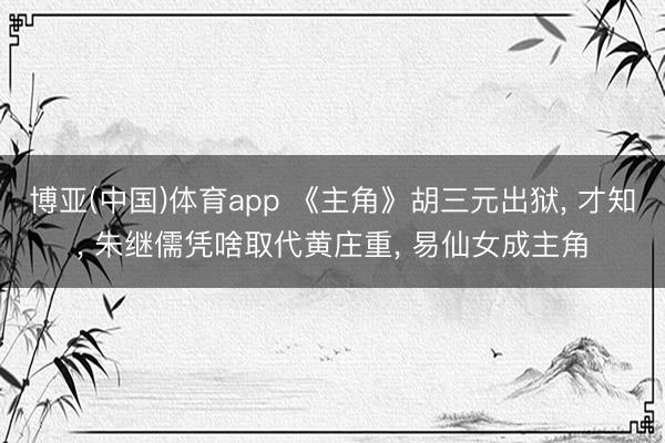 博亚(中国)体育app 《主角》胡三元出狱， 才知， 朱继儒凭啥取代黄庄重， 易仙女成主角