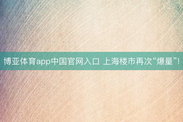 博亚体育app中国官网入口 上海楼市再次“爆量”!