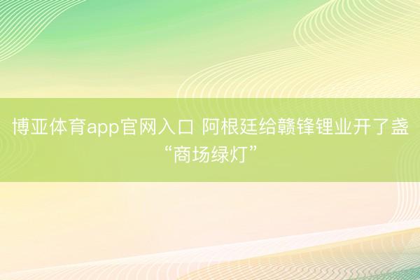 博亚体育app官网入口 阿根廷给赣锋锂业开了盏“商场绿灯”